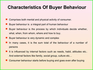 Characteristics Of Buyer BehaviourCharacteristics Of Buyer Behaviour
 Comprises both mental and physical activity of consumer.
 Buyer behaviour is a integral part of human behaviour
 Buyer behaviour is the process by which individuals decide whether,
what, when, from whom, where and how to buy.
 Buyer behaviour is very dynamic and complex
 In many cases, it is the sum total of the behaviour of a number of
persons
 It is influenced by internal factors such as needs, habit, attitudes etc..
And external factors like family, social group, culture etc…
 Consumer behaviour starts before buying and goes even after buying
 