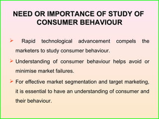 NEED OR IMPORTANCE OF STUDY OFNEED OR IMPORTANCE OF STUDY OF
CONSUMER BEHAVIOURCONSUMER BEHAVIOUR
 Rapid technological advancement compels the
marketers to study consumer behaviour.
 Understanding of consumer behaviour helps avoid or
minimise market failures.
 For effective market segmentation and target marketing,
it is essential to have an understanding of consumer and
their behaviour.
 