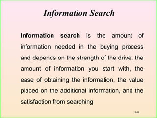5-39
Information Search
Information search is the amount of
information needed in the buying process
and depends on the strength of the drive, the
amount of information you start with, the
ease of obtaining the information, the value
placed on the additional information, and the
satisfaction from searching
 