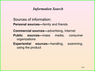 5-40
Information Search
Sources of information:
Personal sources—family and friends
Commercial sources—advertising, Internet
Public sources—mass media, consumer
organizations
Experiential sources—handling, examining,
using the product
 