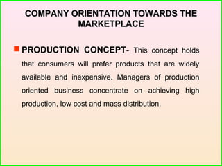 COMPANY ORIENTATION TOWARDS THECOMPANY ORIENTATION TOWARDS THE
MARKETPLACEMARKETPLACE
 PRODUCTION CONCEPT- This concept holds
that consumers will prefer products that are widely
available and inexpensive. Managers of production
oriented business concentrate on achieving high
production, low cost and mass distribution.
 