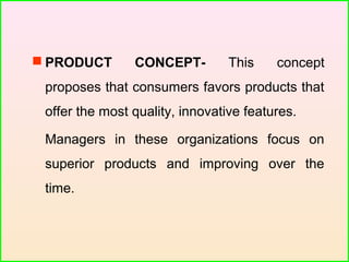  PRODUCT CONCEPT- This concept
proposes that consumers favors products that
offer the most quality, innovative features.
Managers in these organizations focus on
superior products and improving over the
time.
 