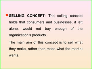  SELLING CONCEPT- The selling concept
holds that consumers and businesses, if left
alone, would not buy enough of the
organization’s products.
The main aim of this concept is to sell what
they make, rather than make what the market
wants.
 
