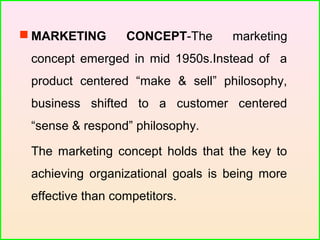  MARKETING CONCEPT-The marketing
concept emerged in mid 1950s.Instead of a
product centered “make & sell” philosophy,
business shifted to a customer centered
“sense & respond” philosophy.
The marketing concept holds that the key to
achieving organizational goals is being more
effective than competitors.
 