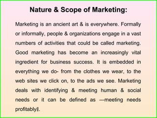 Nature & Scope of Marketing:Nature & Scope of Marketing:
Marketing is an ancient art & is everywhere. Formally
or informally, people & organizations engage in a vast
numbers of activities that could be called marketing.
Good marketing has become an increasingly vital
ingredient for business success. It is embedded in
everything we do- from the clothes we wear, to the
web sites we click on, to the ads we see. Marketing
deals with identifying & meeting human & social
needs or it can be defined as ―meeting needs
profitably .‖
 