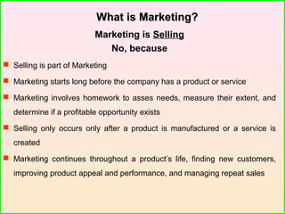 What is Marketing?What is Marketing?
Marketing is Selling
No, because
 Selling is part of Marketing
 Marketing starts long before the company has a product or service
 Marketing involves homework to asses needs, measure their extent, and
determine if a profitable opportunity exists
 Selling only occurs only after a product is manufactured or a service is
created
 Marketing continues throughout a product’s life, finding new customers,
improving product appeal and performance, and managing repeat sales
 