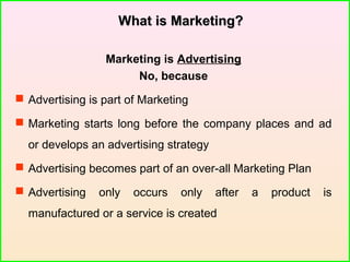 What is Marketing?What is Marketing?
Marketing is Advertising
No, because
 Advertising is part of Marketing
 Marketing starts long before the company places and ad
or develops an advertising strategy
 Advertising becomes part of an over-all Marketing Plan
 Advertising only occurs only after a product is
manufactured or a service is created
 