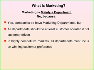 What is Marketing?What is Marketing?
Marketing is Mainly a Department
No, because:
 Yes, companies do have Marketing Departments, but,
 All departments should be at least customer oriented if not
customer driven
 In highly competitive markets, all departments must focus
on winning customer preference
 