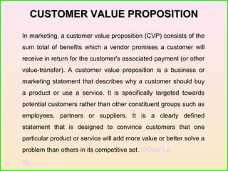 CUSTOMER VALUE PROPOSITIONCUSTOMER VALUE PROPOSITION
In marketing, a customer value proposition (CVP) consists of the
sum total of benefits which a vendor promises a customer will
receive in return for the customer's associated payment (or other
value-transfer). A customer value proposition is a business or
marketing statement that describes why a customer should buy
a product or use a service. It is specifically targeted towards
potential customers rather than other constituent groups such as
employees, partners or suppliers. It is a clearly defined
statement that is designed to convince customers that one
particular product or service will add more value or better solve a
problem than others in its competitive set. EXAMPLE
Eg………
 
