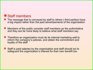  Staff members
 The message that is conveyed by staff to others ( third parties) have
a big impact rather than the paid advertisements of the organisation
 Members of the public consider staff members as the authoritative
and they are far more likely to believe what staff members say
 Therefore an organization must do its internal marketing well to
inform the company’s policies, and obtain the commitment and
loyalty of the staff
 Staff is paid salaries by the organisation and staff should act to
safeguard the organisation’s interest for their own benefit too.
 