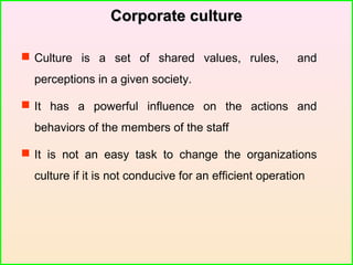 Corporate cultureCorporate culture
 Culture is a set of shared values, rules, and
perceptions in a given society.
 It has a powerful influence on the actions and
behaviors of the members of the staff
 It is not an easy task to change the organizations
culture if it is not conducive for an efficient operation
 