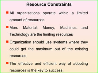 Resource ConstraintsResource Constraints
 All organizations operate within a limited
amount of resources
 Men. Material, Money, Machines and
Technology are the limiting resources
 Organization should use systems where they
could get the maximum out of the existing
resources
 The effective and efficient way of adopting
resources is the key to success.
 