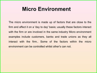 Micro Environment
The micro environment is made up of factors that are close to the
firm and affect it on a 'day to day' basis; usually these factors interact
with the firm or are involved in the same industry Micro environment
examples include customers, banks and trade unions as they all
interact with the firm.. Some of the factors within the micro
environment can be controlled whilst other's can not.
 
