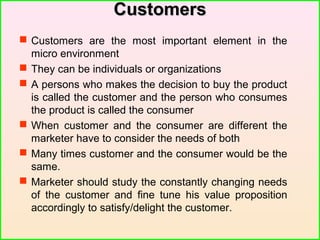 CustomersCustomers
 Customers are the most important element in the
micro environment
 They can be individuals or organizations
 A persons who makes the decision to buy the product
is called the customer and the person who consumes
the product is called the consumer
 When customer and the consumer are different the
marketer have to consider the needs of both
 Many times customer and the consumer would be the
same.
 Marketer should study the constantly changing needs
of the customer and fine tune his value proposition
accordingly to satisfy/delight the customer.
 