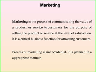 MarketingMarketing
Marketing is the process of communicating the value of
a product or service to customers for the purpose of
selling the product or service at the level of satisfaction.
It is a critical business function for attracting customers.
Process of marketing is not accidental, it is planned in a
appropriate manner.
 