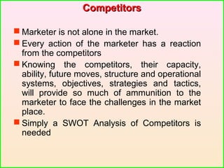 CompetitorsCompetitors
 Marketer is not alone in the market.
 Every action of the marketer has a reaction
from the competitors
 Knowing the competitors, their capacity,
ability, future moves, structure and operational
systems, objectives, strategies and tactics,
will provide so much of ammunition to the
marketer to face the challenges in the market
place.
 Simply a SWOT Analysis of Competitors is
needed
 
