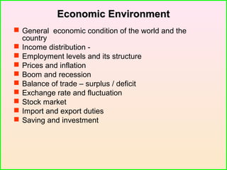 Economic EnvironmentEconomic Environment
 General economic condition of the world and the
country
 Income distribution -
 Employment levels and its structure
 Prices and inflation
 Boom and recession
 Balance of trade – surplus / deficit
 Exchange rate and fluctuation
 Stock market
 Import and export duties
 Saving and investment
 