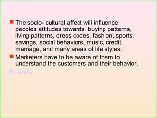  The socio- cultural affect will influence
peoples attitudes towards buying patterns,
living patterns, dress codes, fashion, sports,
savings, social behaviors, music, credit,
marriage, and many areas of life styles.
 Marketers have to be aware of them to
understand the customers and their behavior.
Example
 