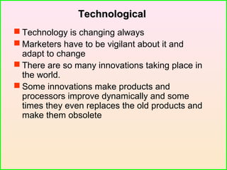 TechnologicalTechnological
 Technology is changing always
 Marketers have to be vigilant about it and
adapt to change
 There are so many innovations taking place in
the world.
 Some innovations make products and
processors improve dynamically and some
times they even replaces the old products and
make them obsolete
 