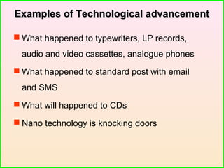 Examples of Technological advancementExamples of Technological advancement
 What happened to typewriters, LP records,
audio and video cassettes, analogue phones
 What happened to standard post with email
and SMS
 What will happened to CDs
 Nano technology is knocking doors
 