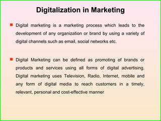 Digitalization in MarketingDigitalization in Marketing
 Digital marketing is a marketing process which leads to the
development of any organization or brand by using a variety of
digital channels such as email, social networks etc.
 Digital Marketing can be defined as promoting of brands or
products and services using all forms of digital advertising.
Digital marketing uses Television, Radio, Internet, mobile and
any form of digital media to reach customers in a timely,
relevant, personal and cost-effective manner
 