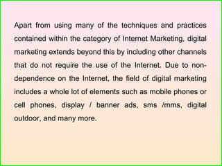 Apart from using many of the techniques and practices
contained within the category of Internet Marketing, digital
marketing extends beyond this by including other channels
that do not require the use of the Internet. Due to non-
dependence on the Internet, the field of digital marketing
includes a whole lot of elements such as mobile phones or
cell phones, display / banner ads, sms /mms, digital
outdoor, and many more.
 