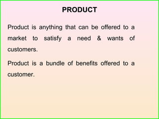 PRODUCTPRODUCT
Product is anything that can be offered to a
market to satisfy a need & wants of
customers.
Product is a bundle of benefits offered to a
customer.
 