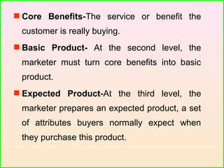  Core Benefits-The service or benefit the
customer is really buying.
 Basic Product- At the second level, the
marketer must turn core benefits into basic
product.
 Expected Product-At the third level, the
marketer prepares an expected product, a set
of attributes buyers normally expect when
they purchase this product.
 