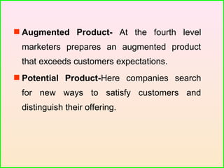  Augmented Product- At the fourth level
marketers prepares an augmented product
that exceeds customers expectations.
 Potential Product-Here companies search
for new ways to satisfy customers and
distinguish their offering.
 