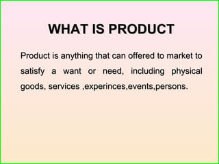 WHAT IS PRODUCTWHAT IS PRODUCT
Product is anything that can offered to market toProduct is anything that can offered to market to
satisfy a want or need, including physicalsatisfy a want or need, including physical
goods, services ,experinces,events,persons.goods, services ,experinces,events,persons.
 
