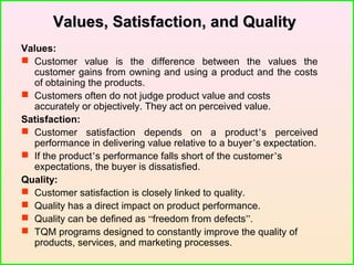 Values, Satisfaction, and QualityValues, Satisfaction, and Quality
Values:
 Customer value is the difference between the values the
customer gains from owning and using a product and the costs
of obtaining the products.
 Customers often do not judge product value and costs
accurately or objectively. They act on perceived value.
Satisfaction:
 Customer satisfaction depends on a product’s perceived
performance in delivering value relative to a buyer’s expectation.
 If the product’s performance falls short of the customer’s
expectations, the buyer is dissatisfied.
Quality:
 Customer satisfaction is closely linked to quality.
 Quality has a direct impact on product performance.
 Quality can be defined as “freedom from defects”.
 TQM programs designed to constantly improve the quality of
products, services, and marketing processes.
 