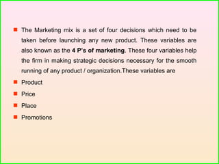  The Marketing mix is a set of four decisions which need to be
taken before launching any new product. These variables are
also known as the 4 P’s of marketing. These four variables help
the firm in making strategic decisions necessary for the smooth
running of any product / organization.These variables are
 Product
 Price
 Place
 Promotions
 