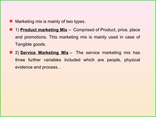  Marketing mix is mainly of two types.
 1) Product marketing Mix – Comprised of Product, price, place
and promotions. This marketing mix is mainly used in case of
Tangible goods.
 2) Service Marketing Mix – The service marketing mix has
three further variables included which are people, physical
evidence and process. .
 