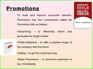 Promotions
To build and improve consumer demand.
Promotions has four components called the
Promotions Mix as follows:
•Advertising – to effectively inform and
persuade the target market
•Public Relations – to offer a positive image of
the company and the brand
•Selling – to get the customers buy
•Sales Promotions – to convince customers to
buy immediately
 