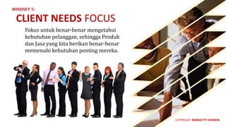Fokus	untuk	benar-benar	mengetahui	
kebutuhan	pelanggan,	sehingga	Produk	
dan	Jasa	yang	kita	berikan	benar-benar	
memenuhi	kebutuhan	penting	mereka.
CLIENT	NEEDS FOCUS
MINDSET	5:
COPYRIGHT	MARGETTY	HERWIN
 