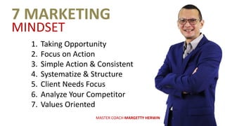 7	MARKETING	
MINDSET
1. Taking	Opportunity
2. Focus	on	Action
3. Simple	Action	&	Consistent
4. Systematize	&	Structure
5. Client	Needs	Focus
6. Analyze	Your	Competitor
7. Values	Oriented
MASTER	COACH	MARGETTY	HERWIN
 