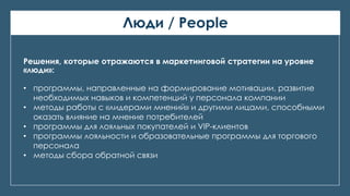 Люди / People
Решения, которые отражаются в маркетинговой стратегии на уровне
«люди»:
• программы, направленные на формирование мотивации, развитие
необходимых навыков и компетенций у персонала компании
• методы работы с «лидерами мнений» и другими лицами, способными
оказать влияние на мнение потребителей
• программы для лояльных покупателей и VIP-клиентов
• программы лояльности и образовательные программы для торгового
персонала
• методы сбора обратной связи
 