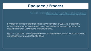 Процесс / Process
Термин относится к В2В рынку и рынку услуг. Термин описывает процесс
взаимодействия между потребителем и компанией.
В маркетинговой стратегии рекомендуется отдельно отражать
программы, направленные на совершенствование процесса
оказания услуг целевому потребителю.
Цель – сделать приобретение и пользование услугой максимально
комфортными для потребителя.
 