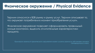 Физическое окружение / Physical Evidence
Примером важности физического окружения может служить важность обстановки номера
пятизвездочного отеля.
Термин относится к В2В рынку и рынку услуг. Термин описывает то,
что окружает потребителя в момент приобретения услуги.
Физическое окружение позволяет сформировать правильный
имидж компании, выделить отличительные характеристики
продукта.
 