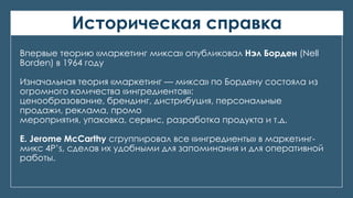 Историческая справка
Впервые теорию «маркетинг микса» опубликовал Нэл Борден (Nell
Borden) в 1964 году
Изначальная теория «маркетинг — микса» по Бордену состояла из
огромного количества «ингредиентов»:
ценообразование, брендинг, дистрибуция, персональные
продажи, реклама, промо
мероприятия, упаковка, сервис, разработка продукта и т.д.
E. Jerome McCarthy сгруппировал все «ингредиенты» в маркетинг-
микс 4Р’s, сделав их удобными для запоминания и для оперативной
работы.
 