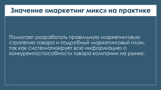 Значение «маркетинг микс» на практике
Помогает разработать правильную маркетинговую
стратегию товара и подробный маркетинговый план,
так как систематизирует всю информацию о
конкурентоспособности товара компании на рынке.
 