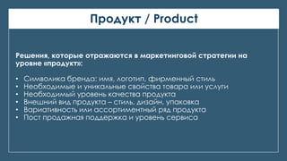 Продукт / Product
Решения, которые отражаются в маркетинговой стратегии на
уровне «продукт»:
• Символика бренда: имя, логотип, фирменный стиль
• Необходимые и уникальные свойства товара или услуги
• Необходимый уровень качества продукта
• Внешний вид продукта – стиль, дизайн, упаковка
• Вариативность или ассортиментный ряд продукта
• Пост продажная поддержка и уровень сервиса
 