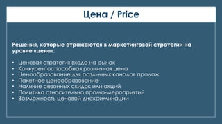 Цена / Price
Решения, которые отражаются в маркетинговой стратегии на
уровне «цена»:
• Ценовая стратегия входа на рынок
• Конкурентоспособная розничная цена
• Ценообразование для различных каналов продаж
• Пакетное ценообразование
• Наличие сезонных скидок или акций
• Политика относительно промо-мероприятий
• Возможность ценовой дискриминации
 