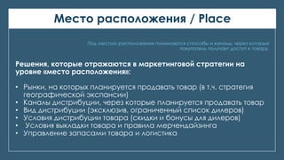 Место расположения / Place
Под местом расположения понимаются способы и каналы, через которые
покупатель получает доступ к товару.
Решения, которые отражаются в маркетинговой стратегии на
уровне «место расположения»:
• Рынки, на которых планируется продавать товар (в т.ч. стратегия
географической экспансии)
• Каналы дистрибуции, через которые планируется продавать товар
• Вид дистрибуции (эксклюзив, ограниченный список дилеров)
• Условия дистрибуции товара (скидки и бонусы для дилеров)
• Условия выкладки товара и правила мерчендайзинга
• Управление запасами товара и логистика
 