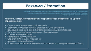 Реклама / Promotion
В контексте маркетинг микса под продвижением понимаются все маркетинговые
коммуникации, которые позволяют привлечь внимание потребителя к товару,
сформировать знание о товаре
Решения, которые отражаются в маркетинговой стратегии на уровне
«продвижение»:
• Стратегия продвижения: pull или push
• Требуемый маркетинговый бюджет и SOV в сегменте
• Целевые значения знания, потребления и лояльности бренда
• Участие в специализированных событиях и шоу
• Каналы коммуникации
• География коммуникации
• Стратегия PR и event-маркетинг
• Медиа-стратегия бренда
• Промо-мероприятия в течение года и акции по стимулированию сбыта
 