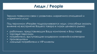 Люди / People
Термин появился в связи с развитием маркетинга отношений и
маркетинга услуг.
Под термином «People» подразумеваются люди, способных оказать
влияние на восприятие Вашего товара в глазах целевого рынка:
• работники, представляющих Вашу компанию и Ваш товар
• торговый персонал
• потребители, выступающие «лидерами мнений» в категории
• производители
• лояльные потребители и VIP-клиенты
 