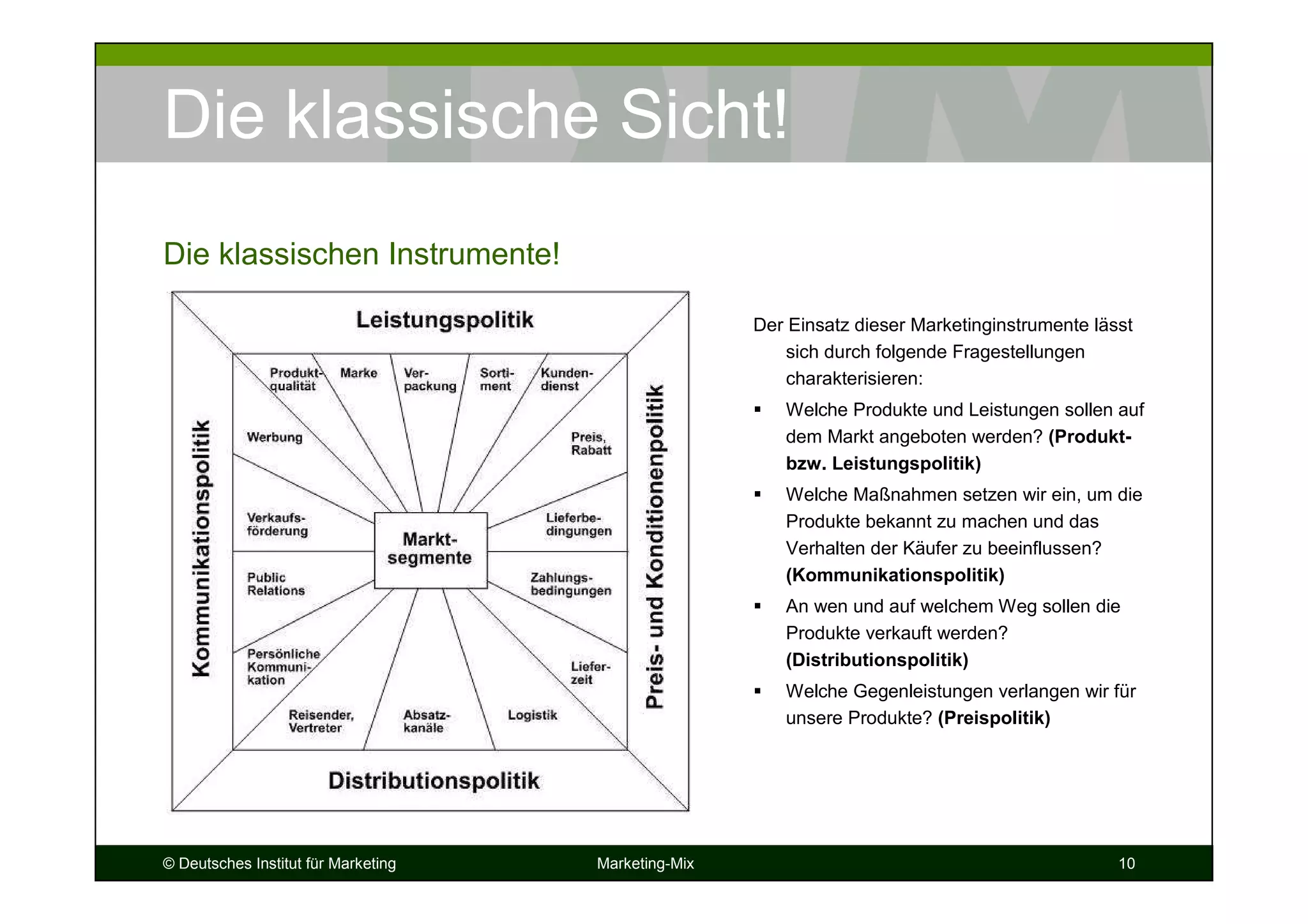 © Deutsches Institut für Marketing Marketing-Mix 10
Die klassische Sicht!
Der Einsatz dieser Marketinginstrumente lässt
sich durch folgende Fragestellungen
charakterisieren:
Welche Produkte und Leistungen sollen auf
dem Markt angeboten werden? (Produkt-
bzw. Leistungspolitik)
Welche Maßnahmen setzen wir ein, um die
Produkte bekannt zu machen und das
Verhalten der Käufer zu beeinflussen?
(Kommunikationspolitik)
An wen und auf welchem Weg sollen die
Produkte verkauft werden?
(Distributionspolitik)
Welche Gegenleistungen verlangen wir für
unsere Produkte? (Preispolitik)
Die klassischen Instrumente!
 