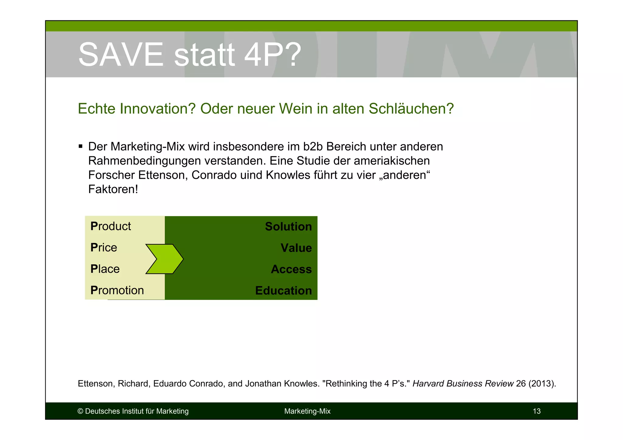 © Deutsches Institut für Marketing Marketing-Mix 13
SAVE statt 4P?
Der Marketing-Mix wird insbesondere im b2b Bereich unter anderen
Rahmenbedingungen verstanden. Eine Studie der ameriakischen
Forscher Ettenson, Conrado uind Knowles führt zu vier „anderen“
Faktoren!
Echte Innovation? Oder neuer Wein in alten Schläuchen?
Solution
Value
Access
Education
Product
Price
Place
Promotion
Ettenson, Richard, Eduardo Conrado, and Jonathan Knowles. "Rethinking the 4 P’s." Harvard Business Review 26 (2013).
 