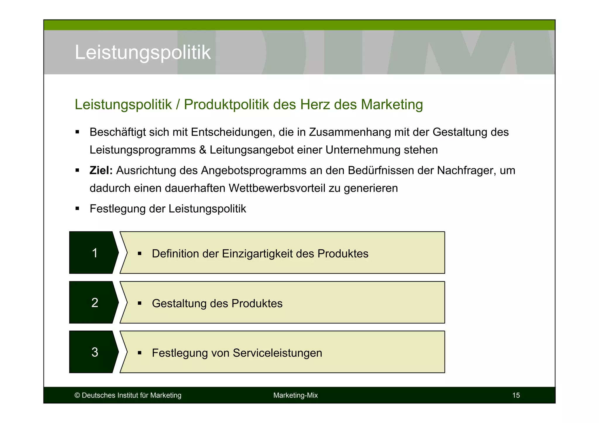 © Deutsches Institut für Marketing Marketing-Mix 15
Leistungspolitik
Beschäftigt sich mit Entscheidungen, die in Zusammenhang mit der Gestaltung des
Leistungsprogramms & Leitungsangebot einer Unternehmung stehen
Ziel: Ausrichtung des Angebotsprogramms an den Bedürfnissen der Nachfrager, um
dadurch einen dauerhaften Wettbewerbsvorteil zu generieren
Festlegung der Leistungspolitik
Leistungspolitik / Produktpolitik des Herz des Marketing
1 Definition der Einzigartigkeit des Produktes
2 Gestaltung des Produktes
3 Festlegung von Serviceleistungen
 