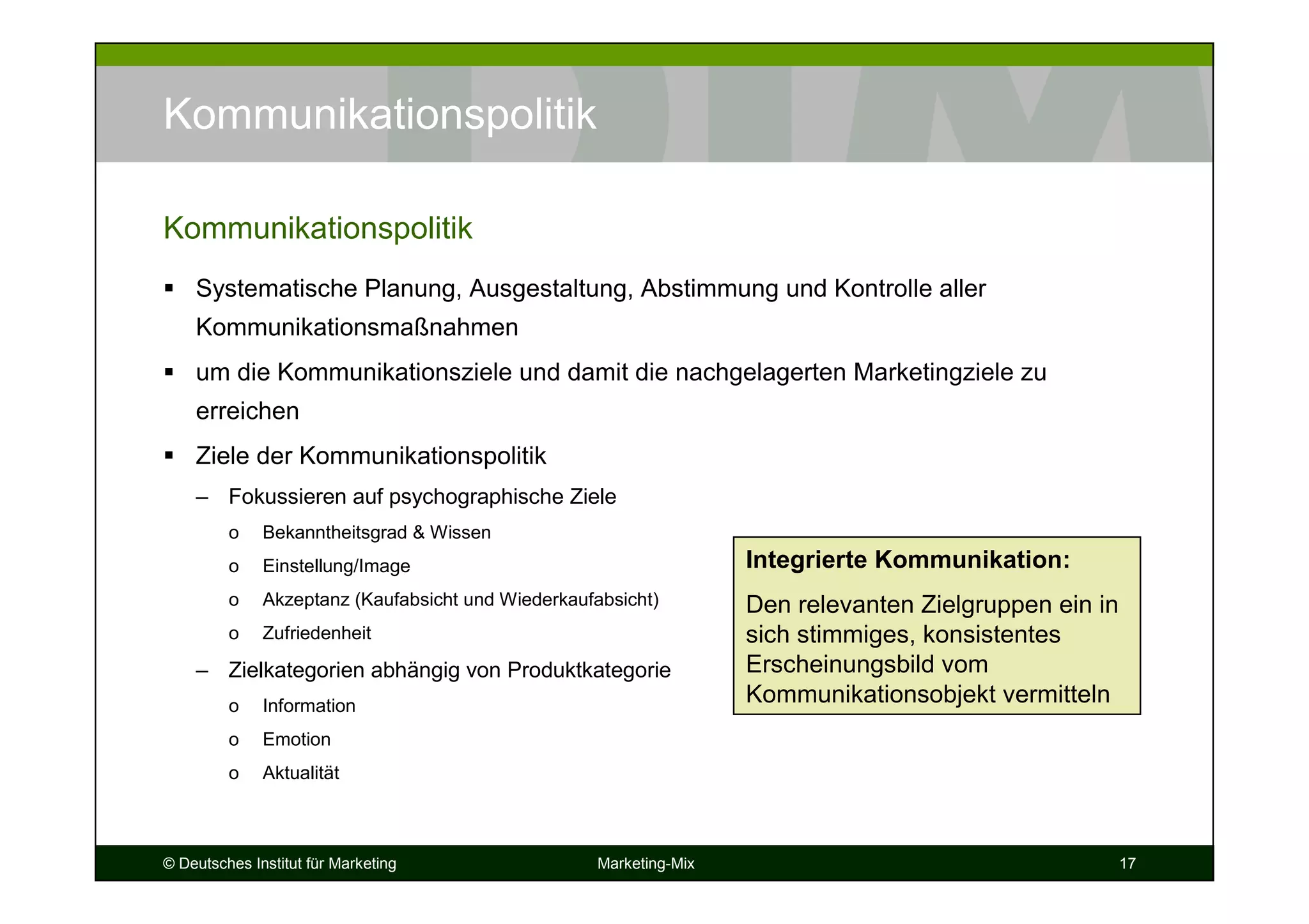 © Deutsches Institut für Marketing Marketing-Mix 17
Kommunikationspolitik
Systematische Planung, Ausgestaltung, Abstimmung und Kontrolle aller
Kommunikationsmaßnahmen
um die Kommunikationsziele und damit die nachgelagerten Marketingziele zu
erreichen
Ziele der Kommunikationspolitik
– Fokussieren auf psychographische Ziele
o Bekanntheitsgrad & Wissen
o Einstellung/Image
o Akzeptanz (Kaufabsicht und Wiederkaufabsicht)
o Zufriedenheit
– Zielkategorien abhängig von Produktkategorie
o Information
o Emotion
o Aktualität
Kommunikationspolitik
Integrierte Kommunikation:
Den relevanten Zielgruppen ein in
sich stimmiges, konsistentes
Erscheinungsbild vom
Kommunikationsobjekt vermitteln
 